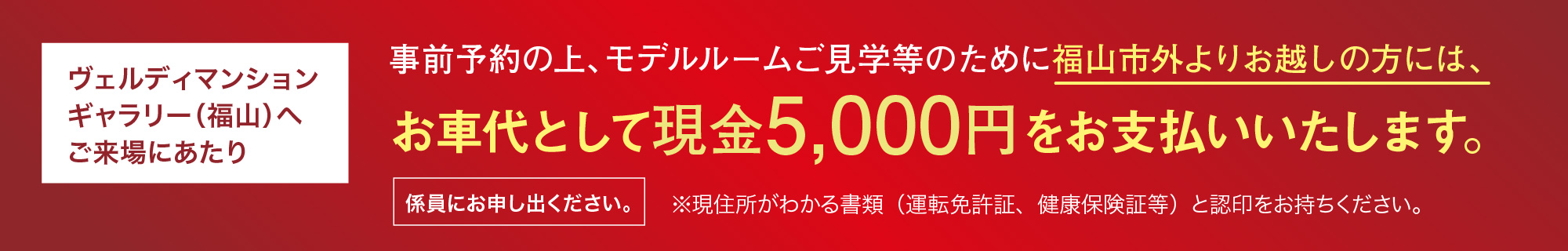 ヴェルディマンションギャラリー（福山）へご来場にあたり 事前予約の上、モデルルームご見学等のために福山市外よりお越しの方には、お車代として現金5,000円をお支払いいたします。
